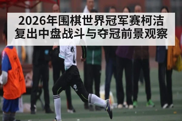 2026年围棋世界冠军赛柯洁复出中盘战斗与夺冠前景观察
