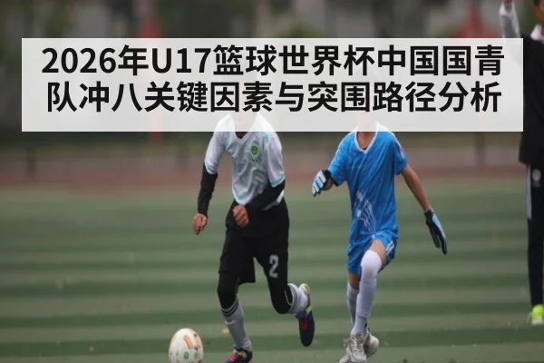 2026年U17篮球世界杯中国国青队冲八关键因素与突围路径分析